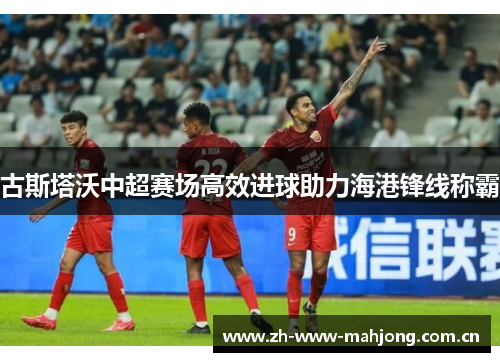 古斯塔沃中超赛场高效进球助力海港锋线称霸 古斯塔沃中超赛场高效进球助力海港锋线称霸